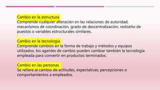 Cambio en la estructura
Comprende cualquier alteración en las relaciones de autoridad,
mecanismos de coordinación, grado de descentralización, rediseño de
puestos o variables estructurales similares.
Cambio en la tecnología
Comprende cambios en la forma de trabajo y métodos y equipos
utilizados, los agentes de cambio pueden cambiar también la tecnología
empleada para convertir en productos terminados.
Cambio en las personas
Se refiere al cambio de actitudes, expectativas, percepciones o
comportamientos a empleados.
 