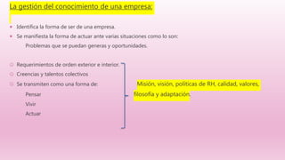La gestión del conocimiento de una empresa:
 Identifica la forma de ser de una empresa.
 Se manifiesta la forma de actuar ante varias situaciones como lo son:
Problemas que se puedan generas y oportunidades.
 Requerimientos de orden exterior e interior.
 Creencias y talentos colectivos
 Se transmiten como una forma de: Misión, visión, políticas de RH, calidad, valores,
Pensar filosofía y adaptación.
Vivir
Actuar
 
