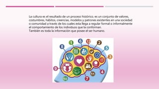 La cultura es el resultado de un proceso histórico, es un conjunto de valores,
costumbres, hábitos, creencias, modelos y patrones existentes en una sociedad
o comunidad a través de los cuales esta llega a regular formal o informalmente
el comportamiento de los individuos que la conforman.
También es toda la información que posee el ser humano.
 