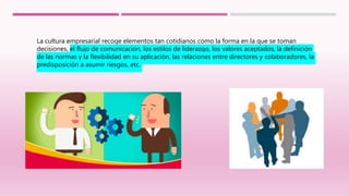 La cultura empresarial recoge elementos tan cotidianos como la forma en la que se toman
decisiones, el flujo de comunicación, los estilos de liderazgo, los valores aceptados, la definición
de las normas y la flexibilidad en su aplicación, las relaciones entre directores y colaboradores, la
predisposición a asumir riesgos, etc.
 