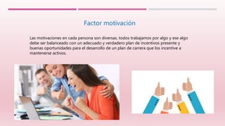 Factor motivación
Las motivaciones en cada persona son diversas, todos trabajamos por algo y ese algo
debe ser balanceado con un adecuado y verdadero plan de incentivos presente y
buenas oportunidades para el desarrollo de un plan de carrera que los incentive a
mantenerse activos.
 