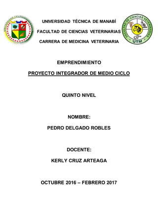 UNIVERSIDAD TÉCNICA DE MANABÍ
FACULTAD DE CIENCIAS VETERINARIAS
CARRERA DE MEDICINA VETERINARIA
EMPRENDIMIENTO
PROYECTO INTEGRADOR DE MEDIO CICLO
QUINTO NIVEL
NOMBRE:
PEDRO DELGADO ROBLES
DOCENTE:
KERLY CRUZ ARTEAGA
OCTUBRE 2016 – FEBRERO 2017
 