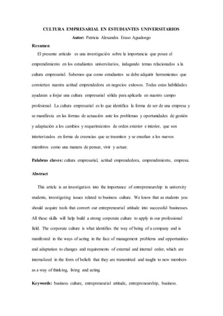 CULTURA EMPRESARIAL EN ESTUDIANTES UNIVERSITARIOS
Autor: Patricia Alexandra Eraso Agualongo
Resumen
El presente artículo es una investigación sobre la importancia que posee el
emprendimiento en los estudiantes universitarios, indagando temas relacionados a la
cultura empresarial. Sabemos que como estudiantes se debe adquirir herramientas que
conviertan nuestra actitud emprendedora en negocios exitosos. Todas estas habilidades
ayudaran a forjar una cultura empresarial sólida para aplicarla en nuestro campo
profesional. La cultura empresarial es lo que identifica la forma de ser de una empresa y
se manifiesta en las formas de actuación ante los problemas y oportunidades de gestión
y adaptación a los cambios y requerimientos de orden exterior e interior, que son
interiorizados en forma de creencias que se trasmiten y se enseñan a los nuevos
miembros como una manera de pensar, vivir y actuar.
Palabras claves: cultura empresarial, actitud emprendedora, emprendimiento, empresa.
Abstract
This article is an investigation into the importance of entrepreneurship in university
students, investigating issues related to business culture. We know that as students you
should acquire tools that convert our entrepreneurial attitude into successful businesses.
All these skills will help build a strong corporate culture to apply in our professional
field. The corporate culture is what identifies the way of being of a company and is
manifested in the ways of acting in the face of management problems and opportunities
and adaptation to changes and requirements of external and internal order, which are
internalized in the form of beliefs that they are transmitted and taught to new members
as a way of thinking, living and acting.
Keywords: business culture, entrepreneurial attitude, entrepreneurship, business.
 