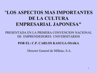 1
"LOS ASPECTOS MAS IMPORTANTES
DE LA CULTURA
EMPRESARIAL JAPONESA"
POR EL: C.P. CARLOS KASUGA OSAKA
Director General de Milktac, S.A.
PRESENTADA EN LA PRIMERA CONVENCION NACIONAL
DE EMPRENDEDORES UNIVERSITARIOS
 