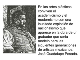 En las artes plásticas
conviven el
academicismo y el
modernismo con una
inusitada explosión de
nacionalismo que
aparece en la obra de un
grabador que sería
modelo para las
siguientes generaciones
de artistas mexicanos:
José Guadalupe Posada.
 
