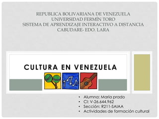 CULTURA EN VENEZUELA
REPUBLICA BOLIVARIANA DE VENEZUELA
UNIVERSIDAD FERMÍN TORO
SISTEMA DE APRENDIZAJE INTERACTIVO A DISTANCIA
CABUDARE- EDO. LARA
• Alumna: María prado
• CI: V-26.644.962
• Sección: R211-SAIAA
• Actividades de formación cultural
 