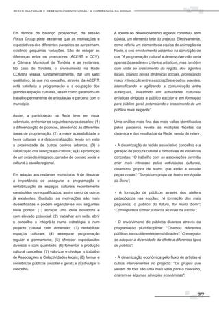 redes culturais e desenvolvimento local: a experiência da comum




Em termos de balanço prospectivo, da sessão                 A aposta no desenvolvimento regional constituiu, sem
Focus Group pôde extrair-se que as motivações e             dúvida, um elemento forte do projecto. Efectivamente,
expectativas dos diferentes parceiros se aproximam,         como referiu um elemento da equipa de animação da
existindo pequenas variações. São de realçar as             Rede, o seu envolvimento assentou na convicção de
diferenças entre os promotores (ACERT e CCV),               que “A programação cultural a desenvolver não seria
a Câmara Municipal de Tondela e as restantes.               apenas baseada em critérios artísticos, mas também
No caso de Tondela, o envolvimento na Rede                  com vista ao crescimento da região, dos agentes
COMUM visava, fundamentalmente, dar um salto                locais, criando novas dinâmicas sociais, provocando
qualitativo, já que no concelho, através da ACERT,          maior interacção entre associações e outros agentes,
está satisfeita a programação e a ocupação dos              intensificando e agilizando a comunicação entre
grandes espaços culturais, assim como garantido um          autarquias, investindo em actividades culturais/
trabalho permanente de articulação e parceria com o         artísticas dirigidas a público escolar e em formação
município.                                                  para público geral, potenciando o crescimento de um
                                                            público mais exigente”.
Assim, a participação na Rede teve em vista,
sobretudo, enfrentar os seguintes novos desafios: (1)       Uma análise mais fina das mais valias identificadas
a diferenciação de públicos, atendendo às diferentes        pelos parceiros revela as múltiplas facetas da
áreas de programação; (2) a maior acessibilidade a          dinâmica e dos resultados da Rede, sendo de referir:
bens culturais e à descentralização, tendo em vista
a proximidade de outros centros urbanos; (3) a              . A dinamização do tecido associativo concelhio e a
valorização dos serviços educativos; e (4) a promoção       geração de procura cultural e formativa e de iniciativas
de um projecto integrado, gerador de coesão social e        concretas: “O trabalho com as associações permitiu
cultural à escala regional.                                 criar mais interesse pelas actividades culturais,
                                                            dinamizou grupos de teatro, que estão a ensaiar
Em relação aos restantes municípios, é de destacar          peças novas”; “Surgiu um grupo de teatro em Aguiar
a importância de assegurar a programação e                  da Beira”;
rentabilização de espaços culturais recentemente
construídos ou requalificados, assim como de outros         . A formação      de públicos através dos ateliers
já existentes. Contudo, as motivações são mais              pedagógicos nas escolas: “A formação dos mais
diversificadas e podem organizar-se nos seguintes           pequenos, o público do futuro, foi muito bom!”;
nove pontos: (1) abraçar uma ideia inovadora e              “Conseguimos formar públicos ao nível da escola”;
com elevado potencial; (2) trabalhar em rede, abrir
o concelho e integrá-lo numa estratégia e num               . O envolvimento de públicos diversos através da
projecto cultural com dimensão; (3) rentabilizar            programação pluridisciplinar: “Chamou diferentes
espaços      culturais;   (4)   assegurar   programação     públicos, tocou diferentes sensibilidades”; “Conseguiu-
regular e permanente; (5) oferecer espectáculos             se adequar a diversidade da oferta a diferentes tipos
diversos e com qualidade; (6) fomentar a produção           de público”;
cultural concelhia; (7) valorizar e divulgar o trabalho
de Associações e Colectividades locais; (8) formar e        . A dinamização económica pelo fluxo de artistas e
sensibilizar públicos (escolar e geral); e (9) divulgar o   outros intervenientes no projecto: “Os grupos que
concelho.                                                   vieram de fora são uma mais valia para o concelho,
                                                            criaram-se algumas sinergias económicas”.




                                                                                                                 37
 