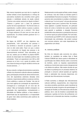 Estudos Regionais | nº 15




Não menos importante que tudo isto é o orgulho de        Relativamente à continuação da Rede, existe o desejo
receber artistas e bons espectáculos e o reforço de      de continuar, mas são muitas as dúvidas quanto à
auto-estima resultante dos concelhos terem ganho         sustentabilidade financeira do projecto. Promotores e
atenção e visibilidade através da acção cultural:        parceiros são concordantes na análise e manifestam
“Tivemos uma estreia nacional em Aguiar da Beira”;       a ideia de que “é um erro parar” e de que são precisas
“Ficámos a ganhar com o facto de podermos                estratégias claras para a próxima fase. No entanto,
usufruir de bons espectáculos”; “No final de todos os    todos agitaram a questão financeira, em particular
espectáculos, o público adorou e passou a palavra,       tendo em conta o montante dos custos necessários
perguntavam quando era o próximo”; “Em Sever             para garantir a qualidade, a situação financeira
do Vouga estivemos 20 anos sem ter uma sala de           problemática das autarquias e a perspectiva de pouco
espectáculos. Os artistas também gostaram de ir a        ou nenhum apoio por parte do Estado. Por outro lado,
Sever do Vouga”.                                         é reconhecido que ACERT e CCV, estruturas base de
                                                         dinamização das actividades, não podem avançar
Na lógica da ACERT, um dos objectivos era,               com recursos próprios, nem estar dependentes de
precisamente, “criar auto-estima nas pessoas e           pagamentos com atraso.
nos territórios e devolver às pessoas o gosto de
viver no sítio onde estão. Fazer ver que a cultura
é um instrumento de fixação das pessoas e de             4. conclusões
desenvolvimento territorial”. Esta auto-estima, por
sua vez, acabou por se reflectir na própria ACERT,       Na linha do relevado pela economia da cultura,

através da observação dos resultados positivos das       também os resultados da análise feita à Rede
actividades: “Fazer um espectáculo com 300 ou 400        Cultural COMUM são claros quanto à dificuldade de

pessoas ao ar livre e ver o gosto do público, abrir      quantificação dos efeitos directos sobre a economia

uma classe de dança em Aguiar da Beira e termos de       do território, sendo os impactes essencialmente
recusar pessoas, …”.                                     sentidos ao nível do bem estar social e intergeracional
                                                         e de efeitos de spillover. Não restam dúvidas de que

No seu conjunto, na lógica de promotores e parceiros,    se esteve na presença de um processo dinâmico de

a Rede criou dinamismo cultural e ofereceu qualidade,    produção e consumo cultural apoiado por agentes
gerou participação acrescida de vários actores locais,   locais e valorizador dos recursos disponíveis, em

criou até expectativas exteriores elevadas entre         particular das infra-estruturas municipais.

criadores, responsáveis políticos e autarcas vizinhos.
Como sublinhou o autarca de Tondela: “Isto não foi       A Rede aumentou a utilização das infra-estruturas

uma mera agência de contratação de espectáculos.         culturais (edifícios, equipamentos, etc.) disponíveis

Conseguiu-se a construção de um novo tipo de             nos vários concelhos, permitindo, assim, beneficiar de
cultura”. Mas as frustrações também emergiram na         economias de escala, de gama e de aprendizagem. À

apreciação dos organizadores, nomeadamente a             excepção de Tondela, as infra-estruturas culturais são

dificuldade em fidelizar públicos, a fraca adesão a      públicas, isto é, são de iniciativa e propriedade das
determinado tipo de espectáculos e a incapacidade        autarquias e geridas de forma não profissional, em

de gerar mais valias económicas pela ausência de         coerência com a dimensão das mesmas, os públicos

oferta hoteleira.




38
 