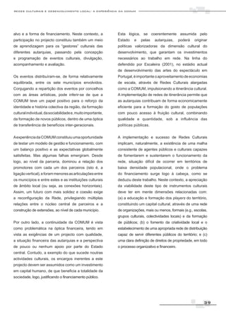redes culturais e desenvolvimento local: a experiência da comum




alvo e a forma de financiamento. Neste contexto, a           Esta lógica, se coerentemente assumida pelo
participação no projecto constituiu também um meio           Estado    e   pelas    autarquias,      poderá   originar
de aprendizagem para os “gestores” culturais das             políticas valorizadoras da dimensão cultural do
diferentes autarquias, passando pela concepção               desenvolvimento, que garantam os investimentos
e programação de eventos culturais, divulgação,              necessários ao trabalho em rede. Na linha do
acompanhamento e avaliação.                                  defendido por Escaleira (2001), no estádio actual
                                                             de desenvolvimento das artes do espectáculo em
Os eventos distribuíram-se, de forma relativamente           Portugal, é importante o aproveitamento de economias
equilibrada, entre os sete municípios envolvidos.            de escala, através de Redes Culturais alargadas
Conjugando a repartição dos eventos por concelhos            como a COMUM, impulsionando a itinerância cultural.
com as áreas artísticas, pode inferir-se de que a            A implementação de redes de itinerância permite que
COMUM teve um papel positivo para o reforço da               as autarquias contribuam de forma economicamente
identidade e história colectiva da região, da formação       eficiente para a formação do gosto de populações
cultural individual, da sociabilidade e, muito importante,   com pouco acesso à fruição cultural, combinando
da formação de novos públicos, dentro de uma óptica          qualidade e quantidade, sob a influência das
de transferência de benefícios inter-geracionais.            políticas públicas.


A experiência da COMUM constituiu uma oportunidade           A implementação e sucesso de Redes Culturais
de testar um modelo de gestão e funcionamento, com           implicam, naturalmente, a existência de uma malha
um balanço positivo e as expectativas globalmente            consistente de agentes públicos e culturais capazes
satisfeitas. Mas algumas falhas emergiram. Desde             de fomentarem e sustentarem o funcionamento da
logo, ao nível da parceria, dominou a relação dos            rede, situação difícil de ocorrer em territórios de
promotores com cada um dos parceiros (isto é, a              baixa densidade populacional, onde o problema
ligação vertical), e foram menores as articulações entre     do financiamento surge logo à cabeça, como se
os municípios e entre estes e as instituições culturais      deduziu deste trabalho. Neste contexto, a apreciação
de âmbito local (ou seja, as conexões horizontais).          da viabilidade deste tipo de instrumentos culturais
Assim, um futuro com mais solidez e coesão exige             deve ter em mente dimensões relacionadas com:
a reconfiguração da Rede, privilegiando múltiplas            (a) a educação e formação dos players do território,
relações entre o núcleo central de parceiros e a             constituindo um capital cultural, através de uma rede
construção de extensões, ao nível de cada município.         de organizações, mais ou menos, formais (e.g., escolas,
                                                             grupos culturais, colectividades locais) e da formação
Por outro lado, a continuidade da COMUM é vista              de públicos; (b) o fomento da criatividade local e o
como problemática na óptica financeira, tendo em             estabelecimento de uma apropriada rede de distribuição
vista as exigências de um projecto com qualidade,            capaz de servir diferentes públicos do território; e (c)
a situação financeira das autarquias e a perspectiva         uma clara definição de direitos de propriedade, em todo
de pouco ou nenhum apoio por parte do Estado                 o processo organizativo e financeiro.
central. Contudo, a exemplo do que sucede noutras
actividades culturais, os encargos inerentes a este
projecto devem ser assumidos como um investimento
em capital humano, de que beneficia a totalidade da
sociedade, logo, justificando o financiamento público.




                                                                                                                   39
 
