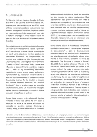redes culturais e desenvolvimento local: a experiência da comum




1. introdução                                                               desenvolvimento económico e social dos territórios
                                                                            tem sido reduzido ou mesmo negligenciado. Mais
Em Março de 2000, em Lisboa, o Conselho de Chefes                           recentemente, este posicionamento tem vindo a
de Estado e de Governo da União Europeia (UE)                               alterar-se em consequência do surgimento de uma
estabeleceu a meta ambiciosa de, até 2010, tornar                           nova visão económica assumir que o desenvolvimento
a UE na economia baseada no conhecimento mais                               deve centrar-se mais nas pessoas (capital humano)
dinâmica e competitiva do mundo, capaz de garantir                          e menos nos bens, desempenhando a cultura um
um crescimento económico sustentável, com mais                              papel relevante neste processo. Como refere Santos
e melhores empregos e maior coesão social. Tal                              (2007: 3): “A cultura começa a ser reconhecida como
objectivo deu lugar à chamada Estratégia ou Agenda                          dimensão indispensável para se ultrapassar uma
de Lisboa.                                                                  concepção economicista de desenvolvimento”.


Dentro da economia do conhecimento e do alcance de                          Neste cenário, apesar de reconhecido o importante
um desenvolvimento económico e social equilibrado,                          contributo positivo do sector cultural para a “economia
a UE assumiu que o sector cultural e criativo tem                           do    conhecimento”        e    para    o    desenvolvimento
um papel fulcral, através de impulsos positivos no                          económico e social dos territórios, não é de estranhar
crescimento económico, na competitividade, no                               que seja algo escassa a investigação sobre o tema,
emprego e na inovação, na linha do assumido pela                            mesmo a nível europeu, conforme se deduz do
Organização para a Cooperação e Desenvolvimento                             documento “The Economy of Culture in Europe”
Económico (OCDE), segundo a qual a cultura pode                             (EU, 2006: 1), no qual se refere que “The role of the
influenciar o desenvolvimento económico regional                            cultural and creative sector within this context is still
(OECD, 2005: 9): “By disseminating benchmarks                               ignored. Indeed, the move to measure the socio-
conductive to synergy among players and projects                            economic performance of the sector is a relatively
implementation; By creating an environment that is                          recent trend. Moreover, the exercise is a contentious
attractive for residents as well for visitors and tourists;                 one. For many, the arts are a matter of enlightenment
By providing leverage for the creation of products                          or entertainment. That leads to the perception that the
that combine aesthetic dimension and utilitarian                            arts and culture are marginal in terms of economic
functionality”. Isto é, a cultura deve ser assumida,                        contribution and should therefore to be confined to
simultaneamente, como um investimento em capital                            the realms of public intervention. This may explain to
social e como um intermediário e consumidor final de                        a large extent the lack of statistical tools available to
bens, com fortes efeitos de spillover.                                      measure the contribution of the cultural sector to the
                                                                            economy whether at national or international level, in
Apesar desta postura e da substancial literatura                            particular compared to other industry”.
publicada ao longo dos últimos 40 anos sobre a
aplicação da teoria e da análise económica na
resolução de questões culturais (Ginsburgh e
Throsby, 2006)2, o estudo da influência da cultura no


2 O trabalho seminal de Baumol e Bowen (1966) colocou a economia da cultura num campo próprio, sendo o seu reconhecimento pela

comunidade de economistas marcado pelo influente artigo de Throsby (1994). Publicações posteriores, como os livros de Benhamou (1996), de
Throsby (2001), de Towse (2003) e de Ginsburgh e Throsby (2006), revêem o “estado da arte”, quanto à articulação entre a economia e a cultura,
evidenciando como diferentes conceitos económicos podem ser aplicados na abordagem de uma grande diversidade de questões relacionadas
com cultura.



                                                                                                                                           23
 