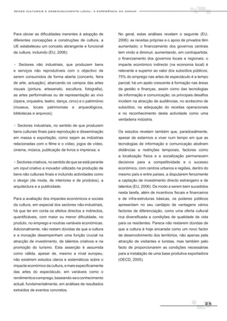 redes culturais e desenvolvimento local: a experiência da comum




Para obviar as dificuldades inerentes à adopção de        No geral, estas análises revelam o seguinte (EU,
diferentes concepções e construções de cultura, a         2006): as receitas próprias e o apoio de privados têm
UE estabeleceu um conceito abrangente e funcional         aumentado; o financiamento dos governos centrais
de cultura, incluindo (EU, 2006):                         tem vindo a diminuir, aumentando, em contrapartida,
                                                          o financiamento dos governos locais e regionais; o
. Sectores não industriais, que produzem bens             impacte económico indirecto (na economia local) é
e serviços não reprodutíveis com o objectivo de           relevante e superior ao valor dos subsídios públicos;
serem consumidos de forma aberta (concerto, feira         75% do emprego nas artes de espectáculo é a tempo
de arte, actuação), abarcando os campos das artes         parcial; há um apelo crescente à formação nas áreas
visuais (pintura, artesanato, escultura, fotografia),     da gestão e finanças, assim como das tecnologias
as artes performativas ou de representação ao vivo        de informação e comunicação; os principais desafios
(ópera, orquestra, teatro, dança, circo) e o património   incidem na atracção de audiências, no acréscimo de
(museus,    locais   patrimoniais   e   arqueológicos,    subsídios, na adequação do receitas operacionais
bibliotecas e arquivos);                                  e no reconhecimento desta actividade como uma
                                                          verdadeira indústria.
. Sectores industriais, no sentido de que produzem
bens culturais finais para reprodução e disseminação      Os estudos revelam também que, paradoxalmente,
em massa e exportação, como sejam as indústrias           apesar de estarmos a viver num tempo em que as
relacionadas com o filme e o vídeo, jogos de vídeo,       tecnologias de informação e comunicação aboliram
cinema, música, publicação de livros e imprensa; e        distâncias e restrições temporais, factores como
                                                          a localização física e a socialização permanecem
. Sectores criativos, no sentido de que se está perante   decisivos para a competitividade e o sucesso
um input criativo e inovador utilizado na produção de     económico, com centros urbanos e regiões, dentro do
bens não culturais finais e incluindo actividades como    mesmo país e entre países, a disputarem ferozmente
o design (de moda, de interiores e de produtos), a        a captação de investimento directo estrangeiro e de
arquitectura e a publicidade.                             talentos (EU, 2006). De modo a serem bem sucedidos
                                                          nesta tarefa, além de incentivos fiscais e financeiros
Para a avaliação dos impactes económicos e sociais        e de infra-estruturas básicas, os poderes públicos
da cultura, em especial dos sectores não-industriais,     apresentam no seu cardápio de vantagens vários
há que ter em conta os efeitos directos e indirectos,     factores de diferenciação, como uma oferta cultural
quantificáveis, com maior ou menor dificuldade, no        rica diversificada e condições de qualidade de vida
produto, no emprego e noutras variáveis económicas.       para os residentes. Parece não restarem dúvidas de
Adicionalmente, não restam dúvidas de que a cultura       que a cultura é hoje encarada como um novo factor
e a inovação desempenham uma função crucial na            de desenvolvimento dos territórios, não apenas pela
atracção de investimento, de talentos criativos e na      atracção de visitantes e turistas, mas também pelo
promoção do turismo. Esta asserção é assumida             facto de proporcionarem as condições necessárias
como válida, apesar de, mesmo a nível europeu,            para a instalação de uma base produtiva exportadora
não existirem estudos claros e sistemáticos sobre o       (OECD, 2005).
impacte económico da cultura, e mais especificamente
das artes do espectáculo, em variáveis como o
rendimento e o emprego, baseando-se o conhecimento
actual, fundamentalmente, em análises de resultados
extraídos de eventos concretos.


                                                                                                             25
 