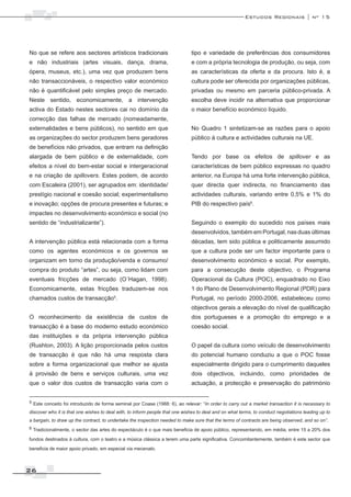 Estudos Regionais | nº 15




No que se refere aos sectores artísticos tradicionais                         tipo e variedade de preferências dos consumidores
e não industriais (artes visuais, dança, drama,                               e com a própria tecnologia de produção, ou seja, com
ópera, museus, etc.), uma vez que produzem bens                               as características da oferta e da procura. Isto é, a
não transaccionáveis, o respectivo valor económico                            cultura pode ser oferecida por organizações públicas,
não é quantificável pelo simples preço de mercado.                            privadas ou mesmo em parceria público-privada. A
Neste sentido, economicamente, a intervenção                                  escolha deve incidir na alternativa que proporcionar
activa do Estado nestes sectores cai no domínio da                            o maior benefício económico líquido.
correcção das falhas de mercado (nomeadamente,
externalidades e bens públicos), no sentido em que                            No Quadro 1 sintetizam-se as razões para o apoio
as organizações do sector produzem bens geradores                             público à cultura e actividades culturais na UE.
de benefícios não privados, que entram na definição
alargada de bem público e de externalidade, com                               Tendo por base os efeitos de spillover e as
efeitos a nível do bem-estar social e intergeracional                         características de bem público expressas no quadro
e na criação de spillovers. Estes podem, de acordo                            anterior, na Europa há uma forte intervenção pública,
com Escaleira (2001), ser agrupados em: identidade/                           quer directa quer indirecta, no financiamento das
prestígio nacional e coesão social; experimentalismo                          actividades culturais, variando entre 0,5% e 1% do
e inovação; opções de procura presentes e futuras; e                          PIB do respectivo país6.
impactes no desenvolvimento económico e social (no
sentido de “industrializante”).                                               Seguindo o exemplo do sucedido nos países mais
                                                                              desenvolvidos, também em Portugal, nas duas últimas
A intervenção pública está relacionada com a forma                            décadas, tem sido pública e politicamente assumido
como os agentes económicos e os governos se                                   que a cultura pode ser um factor importante para o
organizam em torno da produção/venda e consumo/                               desenvolvimento económico e social. Por exemplo,
compra do produto “artes”, ou seja, como lidam com                            para a consecução deste objectivo, o Programa
eventuais fricções de mercado (O´Hagan, 1998).                                Operacional da Cultura (POC), enquadrado no Eixo
Economicamente, estas fricções traduzem-se nos                                1 do Plano de Desenvolvimento Regional (PDR) para
chamados custos de transacção .          5
                                                                              Portugal, no período 2000-2006, estabeleceu como
                                                                              objectivos gerais a elevação do nível de qualificação
O reconhecimento da existência de custos de                                   dos portugueses e a promoção do emprego e a
transacção é a base do moderno estudo económico                               coesão social.
das instituições e da própria intervenção pública
(Rushton, 2003). A lição proporcionada pelos custos                           O papel da cultura como veículo de desenvolvimento
de transacção é que não há uma resposta clara                                 do potencial humano conduziu a que o POC fosse
sobre a forma organizacional que melhor se ajusta                             especialmente dirigido para o cumprimento daqueles
à provisão de bens e serviços culturais, uma vez                              dois objectivos, incluindo, como prioridades de
que o valor dos custos de transacção varia com o                              actuação, a protecção e preservação do património


5 Este conceito foi introduzido de forma seminal por Coase (1988: 6), ao relevar: “In order to carry out a market transaction it is necessary to

discover who it is that one wishes to deal with, to inform people that one wishes to deal and on what terms, to conduct negotiations leading up to
a bargain, to draw up the contract, to undertake the inspection needed to make sure that the terms of contracts are being observed, and so on”.
6 Tradicionalmente, o sector das artes do espectáculo é o que mais beneficia de apoio público, representando, em média, entre 15 a 20% dos

fundos destinados à cultura, com o teatro e a música clássica a terem uma parte significativa. Concomitantemente, também é este sector que

beneficia de maior apoio privado, em especial via mecenato.



26
 