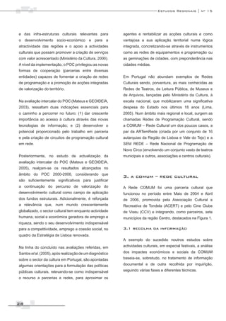 Estudos Regionais | nº 15




e das infra-estruturas culturais relevantes para          agentes e rentabilizar as acções culturais e como
o desenvolvimento socio-económico e para a                vantajosa a sua aplicação territorial numa lógica
atractividade das regiões e o apoio a actividades         integrada, concretizando-se através de instrumentos
culturais que possam promover a criação de serviços       como as redes de equipamentos e programação ou
com valor acrescentado (Ministério da Cultura, 2000).     as geminações de cidades, com preponderância nas
A nível da implementação, o POC privilegiou as novas      cidades médias.
formas de cooperação (parcerias entre diversas
entidades) capazes de fomentar a criação de redes         Em Portugal não abundam exemplos de Redes
de programação e a promoção de acções integradas          Culturais sendo, porventura, as mais conhecidas as
de valorização do território.                             Redes de Teatros, de Leitura Pública, de Museus e
                                                          de Arquivos, lançadas pelo Ministério da Cultura, à
Na avaliação intercalar do POC (Mateus e GEOIDEIA,        escala nacional, que mobilizaram uma significativa
2003), ressaltam duas indicações essenciais para          despesa do Estado nos últimos 18 anos (Lima,
o caminho a percorrer no futuro: (1) dar crescente        2005). Num âmbito mais regional e local, surgem as
importância ao acesso à cultura através das novas         chamadas Redes de Programação Cultural, sendo
tecnologias de informação; e (2) desenvolver o            a COMUM – Rede Cultural um dos poucos casos, a
potencial proporcionado pelo trabalho em parceria         par da ARTemRede (criada por um conjunto de 16
e pela criação de circuitos de programação cultural       autarquias da Região de Lisboa e Vale do Tejo) e a
em rede.                                                  SEM REDE – Rede Nacional de Programação de
                                                          Novo Circo (envolvendo um conjunto vasto de teatros
Posteriormente, no estudo de actualização da              municipais e outros, associações e centros culturais).
avaliação intercalar do POC (Mateus e GEOIDEIA,
2005), realçam-se os resultados alcançados no
âmbito do POC 2000-2006, considerando que
                                                          3. a comum – rede cultural
são suficientemente significativos para justificar
a continuação do percurso de valorização do               A Rede COMUM foi uma parceria cultural que
desenvolvimento cultural como campo de aplicação          funcionou no período entre Maio de 2004 e Abril
dos fundos estruturais. Adicionalmente, é reforçada       de 2006, promovida pela Associação Cultural e
a relevância que, num mundo crescentemente                Recreativa de Tondela (ACERT) e pelo Cine Clube
globalizado, o sector cultural tem enquanto actividade    de Viseu (CCV) e integrando, como parceiros, sete
humana, social e económica geradora de emprego e          municípios da região Centro, destacados na Figura 1.
riqueza, sendo o seu desenvolvimento indispensável
para a competitividade, emprego e coesão social, no       3.1 recolha da informação
quadro da Estratégia de Lisboa renovada.
                                                          A exemplo do sucedido noutros estudos sobre
Na linha do concluído nas avaliações referidas, em        actividades culturais, em especial festivais, a análise
Santos et al. (2005), após realização de um diagnóstico   dos impactes económicos e sociais da COMUM
sobre o sector da cultura em Portugal, são apontadas      baseia-se, sobretudo, no tratamento de informação
algumas orientações para a formulação das políticas       documental e de outra recolhida por inquirição,
públicas culturais, relevando-se como indispensável       seguindo várias fases e diferentes técnicas.
o recurso a parcerias e redes, para aproximar os




28
 