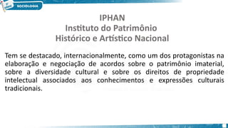 11
IPHAN
Instituto do Patrimônio
Histórico e Artístico Nacional
Tem se destacado, internacionalmente, como um dos protagonistas na
elaboração e negociação de acordos sobre o patrimônio imaterial,
sobre a diversidade cultural e sobre os direitos de propriedade
intelectual associados aos conhecimentos e expressões culturais
tradicionais.
 