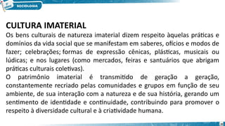 CULTURA IMATERIAL
Os bens culturais de natureza imaterial dizem respeito àquelas práticas e
domínios da vida social que se manifestam em saberes, ofícios e modos de
fazer; celebrações; formas de expressão cênicas, plásticas, musicais ou
lúdicas; e nos lugares (como mercados, feiras e santuários que abrigam
práticas culturais coletivas).
O patrimônio imaterial é transmitido de geração a geração,
constantemente recriado pelas comunidades e grupos em função de seu
ambiente, de sua interação com a natureza e de sua história, gerando um
sentimento de identidade e continuidade, contribuindo para promover o
respeito à diversidade cultural e à criatividade humana. 
20
 