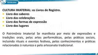 CULTURA IMATERIAL: os Livros de Registro.
• Livro dos saberes
• Livro das celebrações
• Livro das formas de expressão
• Livro dos lugares
O Patrimônio Imaterial Se manifesta por meio de expressões e
tradições orais, pelas artes performáticas, pelas práticas sociais,
incluindo rituais e eventos festivos, pelos conhecimentos e práticas
relacionados à natureza e pelo artesanato tradicional.
21
 