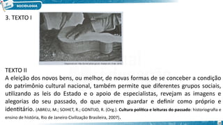 22
TEXTO II
A eleição dos novos bens, ou melhor, de novas formas de se conceber a condição
do patrimônio cultural nacional, também permite que diferentes grupos sociais,
utilizando as leis do Estado e o apoio de especialistas, revejam as imagens e
alegorias do seu passado, do que querem guardar e definir como próprio e
identitário. (ABREU, M.; SOIHET, R.; GONTIJO, R. (Org.). Cultura política e leituras do passado: historiografia e
ensino de história, Rio de Janeiro Civilização Brasileira, 2007).
3. TEXTO I
 