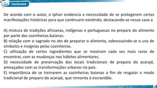 25
De acordo com o autor, o Iphan evidencia a necessidade de se protegerem certas
manifestações históricas para que continuem existindo, destacando-se nesse caso a
A) mistura de tradições africanas, indígenas e portuguesas no preparo do alimento
por parte das cozinheiras baianas.
B) relação com o sagrado no ato de preparar o alimento, sobressaindo-se o uso de
símbolos e insígnias pelas cozinheiras.
C) utilização de certos ingredientes que se mostram cada vez mais raros de
encontrar, com as mudanças nos hábitos alimentares.
D) necessidade de preservação dos locais tradicionais de preparo do acarajé,
ameaçados com as transformações urbanas no país.
E) importância de se treinarem as cozinheiras baianas a fim de resgatar o modo
tradicional de preparo do acarajé, que remonta à escravidão.
 