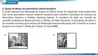 26
5. Queijo de Minas vira patrimônio cultural brasileiro
O modo artesanal da fabricação do queijo em Minas Gerais foi registrado nesta quinta-feira
(15) como patrimônio cultural imaterial brasileiro pelo Conselho Consultivo do Instituto do
Patrimônio Histórico e Artístico Nacional (Iphan). O veredicto foi dado em reunião do
conselho realizada no Museu de Artes e Ofícios, em Belo Horizonte. O presidente do Iphan e
do conselho ressaltou que a técnica de fabricação artesanal do queijo está “inserida na cultura
do que é ser mineiro”. (Folha de S. Paulo, 15 maio 2008).
A) B)
 