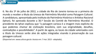 28
6. No dia 1º de julho de 2012, a cidade do Rio de Janeiro tornou-se a primeira do
mundo a receber o título da Unesco de Patrimônio Mundial como Paisagem Cultural.
A candidatura, apresentada pelo Instituto do Patrimônio Histórico e Artístico Nacional
(Iphan), foi aprovada durante a 36.ª Sessão do Comitê do Patrimônio Mundial. O
presidente do Iphan explicou que “a paisagem carioca é a imagem mais explícita do
que podemos chamar de civilização brasileira, com sua originalidade, desafios,
contradições e possibilidades”. A partir de agora, os locais da cidade valorizados com
o título da Unesco serão alvo de ações integradas visando à preservação da sua
paisagem cultural.
(Disponível em: www.cultura.gov.br. Acesso em: 7 mar. 2013 - adaptado).
 