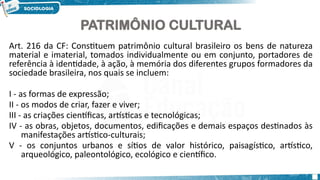 3
PATRIMÔNIO CULTURAL
Art. 216 da CF: Constituem patrimônio cultural brasileiro os bens de natureza
material e imaterial, tomados individualmente ou em conjunto, portadores de
referência à identidade, à ação, à memória dos diferentes grupos formadores da
sociedade brasileira, nos quais se incluem:
I - as formas de expressão;
II - os modos de criar, fazer e viver;
III - as criações científicas, artísticas e tecnológicas;
IV - as obras, objetos, documentos, edificações e demais espaços destinados às
manifestações artístico-culturais;
V - os conjuntos urbanos e sítios de valor histórico, paisagístico, artístico,
arqueológico, paleontológico, ecológico e científico.
 
