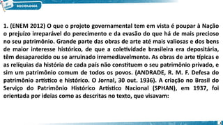 4
1. (ENEM 2012) O que o projeto governamental tem em vista é poupar à Nação
o prejuízo irreparável do perecimento e da evasão do que há de mais precioso
no seu patrimônio. Grande parte das obras de arte até mais valiosas e dos bens
de maior interesse histórico, de que a coletividade brasileira era depositária,
têm desaparecido ou se arruinado irremediavelmente. As obras de arte típicas e
as relíquias da história de cada país não constituem o seu patrimônio privado, e
sim um patrimônio comum de todos os povos. (ANDRADE, R. M. F. Defesa do
patrimônio artístico e histórico. O Jornal, 30 out. 1936). A criação no Brasil do
Serviço do Patrimônio Histórico Artístico Nacional (SPHAN), em 1937, foi
orientada por ideias como as descritas no texto, que visavam:
 