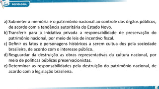 5
a) Submeter a memória e o patrimônio nacional ao controle dos órgãos públicos,
de acordo com a tendência autoritária do Estado Novo.
b) Transferir para a iniciativa privada a responsabilidade de preservação do
patrimônio nacional, por meio de leis de incentivo fiscal.
c) Definir os fatos e personagens históricos a serem cultua dos pela sociedade
brasileira, de acordo com o interesse público.
d) Resguardar da destruição as obras representativas da cultura nacional, por
meio de políticas públicas preservacionistas.
e) Determinar as responsabilidades pela destruição do patrimônio nacional, de
acordo com a legislação brasileira.
 