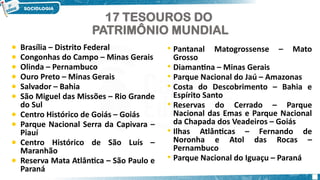 8
17 TESOUROS DO
PATRIMÔNIO MUNDIAL
• Brasília – Distrito Federal
• Congonhas do Campo – Minas Gerais
• Olinda – Pernambuco
• Ouro Preto – Minas Gerais
• Salvador – Bahia
• São Miguel das Missões – Rio Grande
do Sul
• Centro Histórico de Goiás – Goiás
• Parque Nacional Serra da Capivara –
Piauí
• Centro Histórico de São Luís –
Maranhão
• Reserva Mata Atlântica – São Paulo e
Paraná
• Pantanal Matogrossense – Mato
Grosso
• Diamantina – Minas Gerais
• Parque Nacional do Jaú – Amazonas
• Costa do Descobrimento – Bahia e
Espírito Santo
• Reservas do Cerrado – Parque
Nacional das Emas e Parque Nacional
da Chapada dos Veadeiros – Goiás
• Ilhas Atlânticas – Fernando de
Noronha e Atol das Rocas –
Pernambuco
• Parque Nacional do Iguaçu – Paraná
 