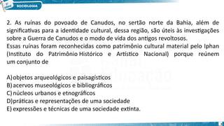 9
2. As ruínas do povoado de Canudos, no sertão norte da Bahia, além de
significativas para a identidade cultural, dessa região, são úteis às investigações
sobre a Guerra de Canudos e o modo de vida dos antigos revoltosos. 
Essas ruínas foram reconhecidas como patrimônio cultural material pelo Iphan
(Instituto do Patrimônio Histórico e Artístico Nacional) porque reúnem
um conjunto de
A)objetos arqueológicos e paisagísticos
B)acervos museológicos e bibliográficos
C)núcleos urbanos e etnográficos
D)práticas e representações de uma sociedade
E) expressões e técnicas de uma sociedade extinta.
 