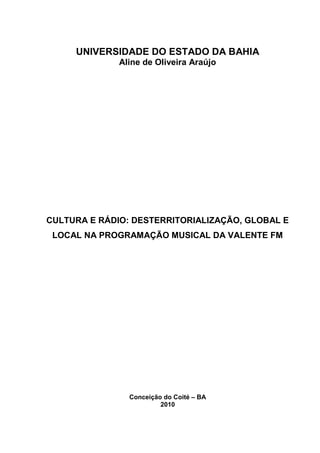 1




     UNIVERSIDADE DO ESTADO DA BAHIA
              Aline de Oliveira Araújo




CULTURA E RÁDIO: DESTERRITORIALIZAÇÃO, GLOBAL E
 LOCAL NA PROGRAMAÇÃO MUSICAL DA VALENTE FM




                Conceição do Coité – BA
                         2010
 