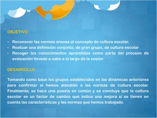 OBJETIVO:

- Reconocer las normas anexas al concepto de cultura escolar.
- Realizar una definición conjunta, de gran grupo, de cultura escolar
- Recoger los conocimientos aprendidos como parte del proceso de
  evaluación llevado a cabo a lo largo de la sesión

DESARROLLO:

Tomando como base los grupos establecidos en las dinámicas anteriores
para confirmar si hemos atendido a las normas de cultura escolar.
Finalmente, se hace una puesta en común y se concluye que la cultura
escolar es un factor de cambio que índice una mejora si se tienen en
cuenta las características y las normas que hemos trabajado.
 