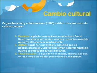 Cambio cultural
Según Rossman y colaboradores (1988) existen tres procesos de
cambio cultural:


        1. Evolutivo: implícito, inconsciente y espontáneo. Con el
           tiempo se introducen normas, valores y creencias a medida
           que otros desaparecen gradualmente.
        2. Aditivo: puede ser o no explícito, a medida que las
           normas, creencias y valores se alternan de forma repentina
           cuando se introducen nuevas iniciativas.
        3. Transformador: es explícito y consciente, con una atención
           en las normas, los valores y las creencias cambiantes.
 