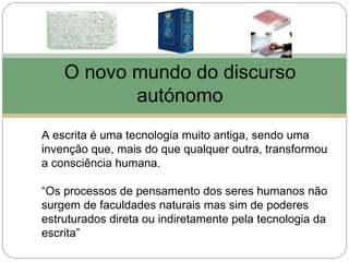 O novo mundo do discurso
           autónomo
A escrita é uma tecnologia muito antiga, sendo uma
invenção que, mais do que qualquer outra, transformou
a consciência humana.

“Os processos de pensamento dos seres humanos não
surgem de faculdades naturais mas sim de poderes
estruturados direta ou indiretamente pela tecnologia da
escrita”
 