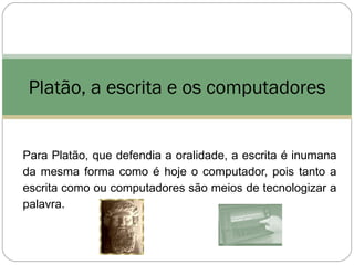 Platão, a escrita e os computadores


Para Platão, que defendia a oralidade, a escrita é inumana
da mesma forma como é hoje o computador, pois tanto a
escrita como ou computadores são meios de tecnologizar a
palavra.
 