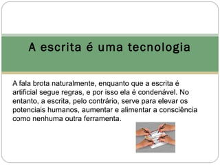 A escrita é uma tecnologia

A fala brota naturalmente, enquanto que a escrita é
artificial segue regras, e por isso ela é condenável. No
entanto, a escrita, pelo contrário, serve para elevar os
potenciais humanos, aumentar e alimentar a consciência
como nenhuma outra ferramenta.
 