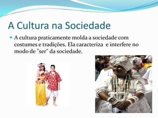 A Cultura na SociedadeA cultura praticamente molda a sociedade com costumes e tradições. Ela caracteriza  e interfere no modo de "ser" da sociedade.