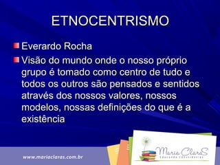 ETNOCENTRISMOETNOCENTRISMO
Everardo RochaEverardo Rocha
Visão do mundo onde o nosso próprioVisão do mundo onde o nosso próprio
grupo é tomado como centro de tudo egrupo é tomado como centro de tudo e
todos os outros são pensados e sentidostodos os outros são pensados e sentidos
através dos nossos valores, nossosatravés dos nossos valores, nossos
modelos, nossas definições do que é amodelos, nossas definições do que é a
existênciaexistência
 