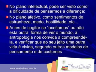 No plano intelectual, pode ser visto comoNo plano intelectual, pode ser visto como
a dificuldade de pensarmos a diferença;a dificuldade de pensarmos a diferença;
No plano afetivo, como sentimentos deNo plano afetivo, como sentimentos de
estranheza, medo, hostilidade, etc...estranheza, medo, hostilidade, etc...
Antes de cogitar se “aceitamos” ou nãoAntes de cogitar se “aceitamos” ou não
esta outra forma de ver o mundo, aesta outra forma de ver o mundo, a
antropologia nos convida a compreendê-antropologia nos convida a compreendê-
la, e verificar que ao seu jeito uma outrala, e verificar que ao seu jeito uma outra
vida é vivida, segundo outros modelos devida é vivida, segundo outros modelos de
pensamento e de costumespensamento e de costumes
 