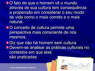 O fato de que o homem vê o mundoO fato de que o homem vê o mundo
através de sua cultura tem consequênciaatravés de sua cultura tem consequência
a propensão em considerar o seu modoa propensão em considerar o seu modo
de vida como o mais correto e o maisde vida como o mais correto e o mais
natural.natural.
O conceito de cultura permite umaO conceito de cultura permite uma
perspectiva mais consciente de nósperspectiva mais consciente de nós
mesmos.mesmos.
Diz que não há homem sem culturaDiz que não há homem sem cultura
Devem-se analisar as práticas culturais noDevem-se analisar as práticas culturais no
contextos em que elascontextos em que elas
são praticadassão praticadas
 
