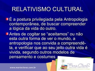 RELATIVISMO CULTURALRELATIVISMO CULTURAL
É a postura privilegiada pela AntropologiaÉ a postura privilegiada pela Antropologia
contemporânea, de buscar compreendercontemporânea, de buscar compreender
a lógica da vida do outro.a lógica da vida do outro.
Antes de cogitar se “aceitamos” ou nãoAntes de cogitar se “aceitamos” ou não
esta outra forma de ver o mundo, aesta outra forma de ver o mundo, a
antropologia nos convida a compreendê-antropologia nos convida a compreendê-
la, e verificar que ao seu jeito outra vida éla, e verificar que ao seu jeito outra vida é
vivida, segundo outros modelos devivida, segundo outros modelos de
pensamento e costumespensamento e costumes
 