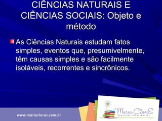 CIÊNCIAS NATURAIS ECIÊNCIAS NATURAIS E
CIÊNCIAS SOCIAIS: Objeto eCIÊNCIAS SOCIAIS: Objeto e
métodométodo
As Ciências Naturais estudam fatosAs Ciências Naturais estudam fatos
simples, eventos que, presumivelmente,simples, eventos que, presumivelmente,
têm causas simples e são facilmentetêm causas simples e são facilmente
isoláveis, recorrentes e sincrônicos.isoláveis, recorrentes e sincrônicos.
 