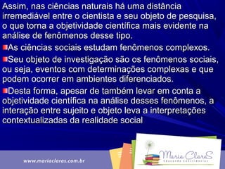 Assim, nas ciências naturais há uma distânciaAssim, nas ciências naturais há uma distância
irremediável entre o cientista e seu objeto de pesquisa,irremediável entre o cientista e seu objeto de pesquisa,
o que torna a objetividade científica mais evidente nao que torna a objetividade científica mais evidente na
análise de fenômenos desse tipo.análise de fenômenos desse tipo.
As ciências sociais estudam fenômenos complexos.As ciências sociais estudam fenômenos complexos.
Seu objeto de investigação são os fenômenos sociais,Seu objeto de investigação são os fenômenos sociais,
ou seja, eventos com determinações complexas e queou seja, eventos com determinações complexas e que
podem ocorrer em ambientes diferenciados.podem ocorrer em ambientes diferenciados.
Desta forma, apesar de também levar em conta aDesta forma, apesar de também levar em conta a
objetividade científica na análise desses fenômenos, aobjetividade científica na análise desses fenômenos, a
interação entre sujeito e objeto leva a interpretaçõesinteração entre sujeito e objeto leva a interpretações
contextualizadas da realidade socialcontextualizadas da realidade social
 