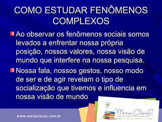COMO ESTUDAR FENÔMENOSCOMO ESTUDAR FENÔMENOS
COMPLEXOSCOMPLEXOS
Ao observar os fenômenos sociais somosAo observar os fenômenos sociais somos
levados a enfrentar nossa próprialevados a enfrentar nossa própria
posição, nossos valores, nossa visão deposição, nossos valores, nossa visão de
mundo que interfere na nossa pesquisa.mundo que interfere na nossa pesquisa.
Nossa fala, nossos gestos, nosso modoNossa fala, nossos gestos, nosso modo
de ser e de agir revelam o tipo dede ser e de agir revelam o tipo de
socialização que tivemos e influencia emsocialização que tivemos e influencia em
nossa visão de mundonossa visão de mundo
 