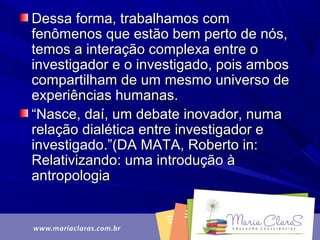 Dessa forma, trabalhamos comDessa forma, trabalhamos com
fenômenos que estão bem perto de nós,fenômenos que estão bem perto de nós,
temos a interação complexa entre otemos a interação complexa entre o
investigador e o investigado, pois ambosinvestigador e o investigado, pois ambos
compartilham de um mesmo universo decompartilham de um mesmo universo de
experiências humanas.experiências humanas.
““Nasce, daí, um debate inovador, numaNasce, daí, um debate inovador, numa
relação dialética entre investigador erelação dialética entre investigador e
investigado.”(DA MATA, Roberto in:investigado.”(DA MATA, Roberto in:
Relativizando: uma introdução àRelativizando: uma introdução à
antropologiaantropologia
 