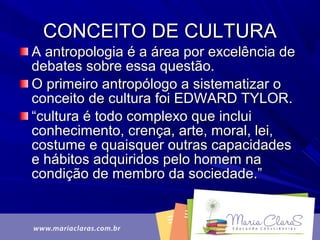 A antropologia é a área por excelência deA antropologia é a área por excelência de
debates sobre essa questão.debates sobre essa questão.
O primeiro antropólogo a sistematizar oO primeiro antropólogo a sistematizar o
conceito de cultura foi EDWARD TYLOR.conceito de cultura foi EDWARD TYLOR.
““cultura é todo complexo que incluicultura é todo complexo que inclui
conhecimento, crença, arte, moral, lei,conhecimento, crença, arte, moral, lei,
costume e quaisquer outras capacidadescostume e quaisquer outras capacidades
e hábitos adquiridos pelo homem nae hábitos adquiridos pelo homem na
condição de membro da sociedade.”condição de membro da sociedade.”
CONCEITO DE CULTURACONCEITO DE CULTURA
 