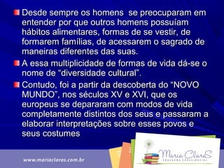 Desde sempre os homens se preocuparam emDesde sempre os homens se preocuparam em
entender por que outros homens possuíamentender por que outros homens possuíam
hábitos alimentares, formas de se vestir, dehábitos alimentares, formas de se vestir, de
formarem famílias, de acessarem o sagrado deformarem famílias, de acessarem o sagrado de
maneiras diferentes das suas.maneiras diferentes das suas.
A essa multiplicidade de formas de vida dá-se oA essa multiplicidade de formas de vida dá-se o
nome de “diversidade cultural”.nome de “diversidade cultural”.
Contudo, foi a partir da descoberta do “NOVOContudo, foi a partir da descoberta do “NOVO
MUNDO”, nos séculos XV e XVI, que osMUNDO”, nos séculos XV e XVI, que os
europeus se depararam com modos de vidaeuropeus se depararam com modos de vida
completamente distintos dos seus e passaram acompletamente distintos dos seus e passaram a
elaborar interpretações sobre esses povos eelaborar interpretações sobre esses povos e
seus costumesseus costumes
 