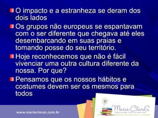 O impacto e a estranheza se deram dosO impacto e a estranheza se deram dos
dois ladosdois lados
Os grupos não europeus se espantavamOs grupos não europeus se espantavam
com o ser diferente que chegava até elescom o ser diferente que chegava até eles
desembarcando em suas praias edesembarcando em suas praias e
tomando posse do seu território.tomando posse do seu território.
Hoje reconhecemos que não é fácilHoje reconhecemos que não é fácil
vivenciar uma outra cultura diferente davivenciar uma outra cultura diferente da
nossa. Por que?nossa. Por que?
Pensamos que os nossos hábitos ePensamos que os nossos hábitos e
costumes devem ser os mesmos paracostumes devem ser os mesmos para
todostodos
 