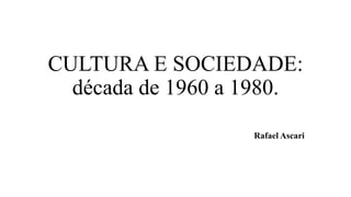 CULTURA E SOCIEDADE:
década de 1960 a 1980.
Rafael Ascari
 