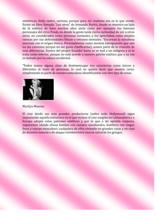 simétricas, lindo rostro, carisma, porque para ser realistas eso es lo que vende.
Existe un libro llamado “Los otros” de Armando Bartra, donde se muestra un lado
de la estética de hace muchos años atrás como por ejemplos los famosos
personajes del circo Freak, en donde la gente tenía cierta curiosidad de ver a otros
seres, no considerados como personas normales, y los apreciaban como simples
rarezas por sus deformidades físicas o retrasos mentales. “Encarnan la extrañeza
asociada con el origen étnico. Personalmente como mestiza (designación que aún
no me convence porque no me gusta clasificarme), somos parte de la creación de
esas diferencias. Dentro del propio Ecuador hasta se ve mal a un indígena y se le
trata como inferior, porque no está acorde a nuestro patrón estético que a su vez
es imitado por la cultura occidental.
“Todos somos alguna clase de fenómeno.que nos caracteriza como únicos y
diferentes al resto de personas, lo cual no quiere decir que seamos raros,
simplemente es parte de nuestra naturaleza identificarnos con otro tipo de cosas.
Marilyn Monroe
El cine desde sus más grandes productoras (sobre todo Hollywood) sigue
imponiendo aquella estructura en el que incluso el cine surgido en Latinoamérica o
Europa adopta estos patrones estéticos y por lo que a mi opinión respecta,
seguiremos viendo chicas bonitas con cuerpos esculturales, hombres con rasgos
finos y cuerpo musculoso; cualquiera de ellos viviendo en grandes casas y en caso
de desastre natural o de ataque extraterrestre nos/se salvarán los gringos.
 
