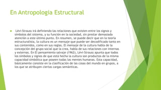 En Antropologia Estructural


Lévi-Strauss irá definiendo las relaciones que existen entre los signos y
símbolos del sistema, y su función en la sociedad, sin prestar demasiada
atención a este último punto. En resumen, se puede decir que en la teoría
estructuralista, la cultura es un mensaje que puede ser decodificado tanto en
sus contenidos, como en sus reglas. El mensaje de la cultura habla de la
concepción del grupo social que la crea, habla de sus relaciones con internas
y externas. En El pensamiento salvaje (1962), Lévi-Strauss apunta que todos
los símbolos y signos de que está hecha la cultura son productos de la misma
capacidad simbólica que poseen todas las mentes humanas. Esta capacidad,
básicamente consiste en la clasificación de las cosas del mundo en grupos, a
los que se atribuyen ciertas cargas semánticas.

 